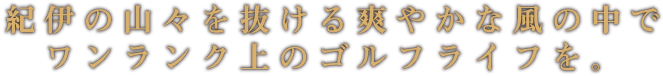 紀伊の山々を抜ける爽やかな風の中で ワンランク上のゴルフライフを。