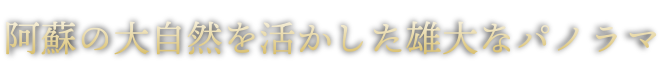 阿蘇の大自然を活かした雄大なパノラマ。